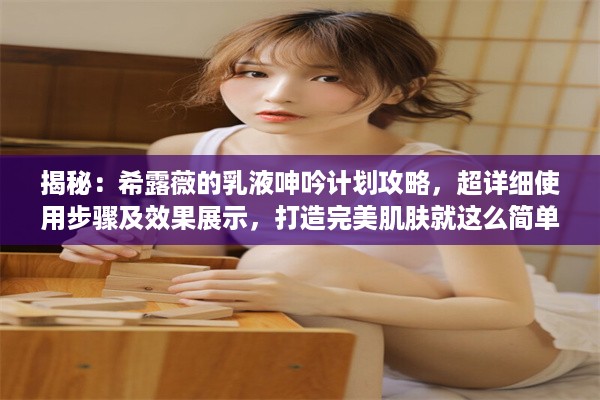 揭秘：希露薇的乳液呻吟计划攻略，超详细使用步骤及效果展示，打造完美肌肤就这么简单