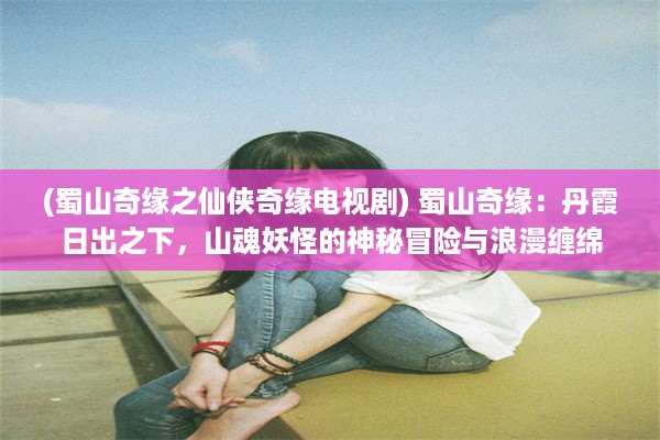 (蜀山奇缘之仙侠奇缘电视剧) 蜀山奇缘：丹霞日出之下，山魂妖怪的神秘冒险与浪漫缠绵