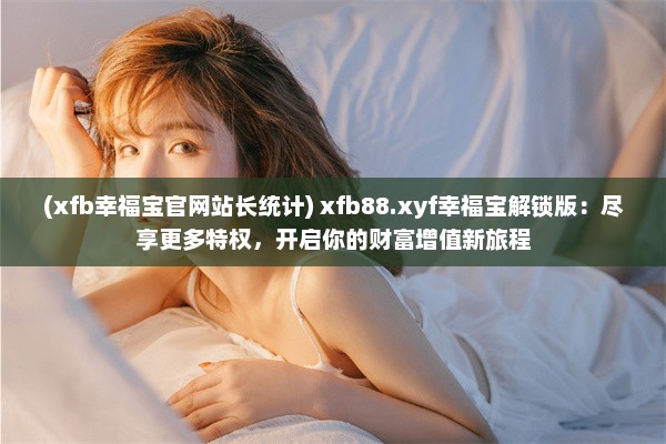 (xfb幸福宝官网站长统计) xfb88.xyf幸福宝解锁版：尽享更多特权，开启你的财富增值新旅程