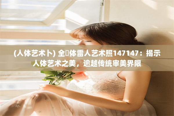 (人体艺术卜) 全婐体雷人艺术照147147：揭示人体艺术之美，逾越传统审美界限