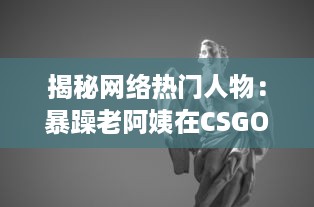 揭秘网络热门人物：暴躁老阿姨在CSGO世界中的神奇转型和难以想象的战绩成就