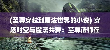 (至尊穿越到魔法世界的小说) 穿越时空与魔法共舞：至尊法师在现代都市的神秘生活