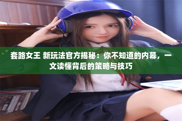 套路女王 新玩法官方揭秘：你不知道的内幕，一文读懂背后的策略与技巧