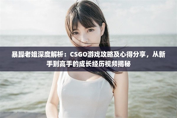 暴躁老姐深度解析：CSGO游戏攻略及心得分享，从新手到高手的成长经历视频揭秘