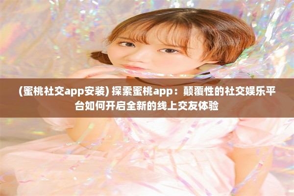 (蜜桃社交app安装) 探索蜜桃app：颠覆性的社交娱乐平台如何开启全新的线上交友体验