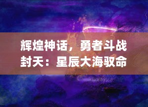 辉煌神话，勇者斗战封天：星辰大海驭命运，英雄血战掌天下