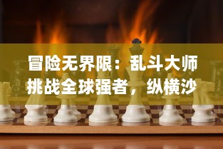 冒险无界限：乱斗大师挑战全球强者，纵横沙场打造顶级比赛精彩瞬间