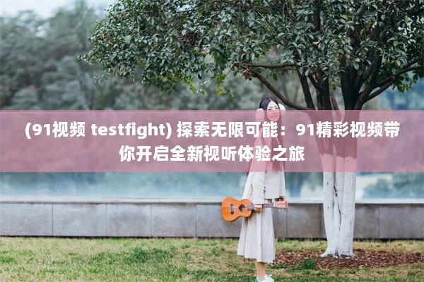 (91视频 testfight) 探索无限可能：91精彩视频带你开启全新视听体验之旅