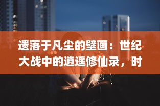 遗落于凡尘的壁画：世纪大战中的逍遥修仙录，时间、空间与人性的终极探索