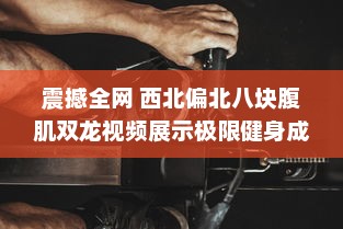 震撼全网 西北偏北八块腹肌双龙视频展示极限健身成果，强壮肌肉令人惊叹