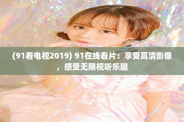 (91看电视2019) 91在线看片：享受高清影像，感受无限视听乐趣