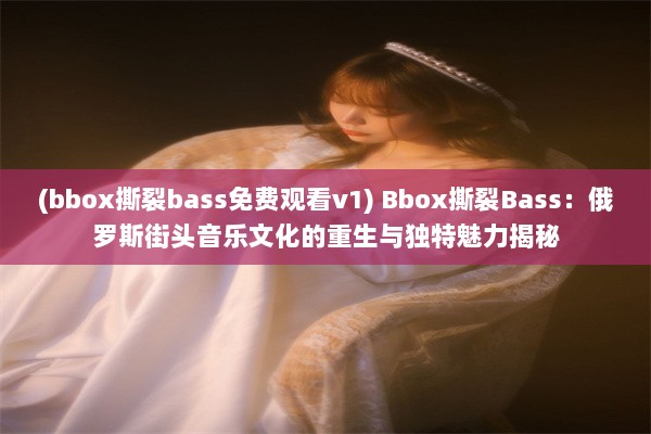 (bbox撕裂bass免费观看v1) Bbox撕裂Bass：俄罗斯街头音乐文化的重生与独特魅力揭秘