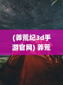 (莽荒纪3d手游官网) 莽荒纪3DH5: 探索未知荒野，体验独特异世界冒险的震撼魅力