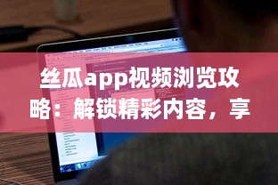 丝瓜app视频浏览攻略：解锁精彩内容，享受无限视频乐趣 如何有效使用丝瓜app提升观看体验