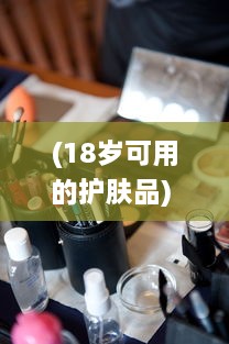 (18岁可用的护肤品) 专为成年肌肤设计：推荐日本热销的18岁以上人群适用护肤品