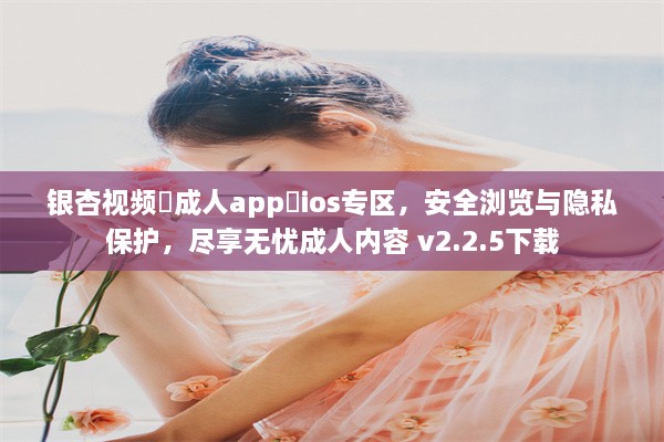 银杏视频♥成人app♥ios专区，安全浏览与隐私保护，尽享无忧成人内容 v2.2.5下载