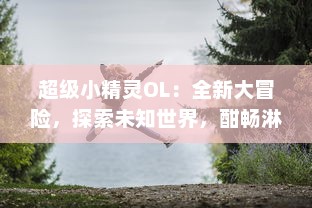 超级小精灵OL：全新大冒险，探索未知世界，酣畅淋漓的对战体验等你来挑战!