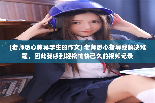 (老师悉心教导学生的作文) 老师悉心指导我解决难题，因此我感到轻松愉快已久的视频记录