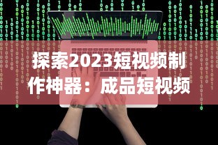 探索2023短视频制作神器：成品短视频软件网站大全app软件，告别剪辑烦恼