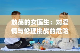 放荡的女医生：对爱情与伦理挑战的危险游戏与无法停止的性感诱惑