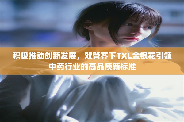 积极推动创新发展，双管齐下TXL金银花引领中药行业的高品质新标准