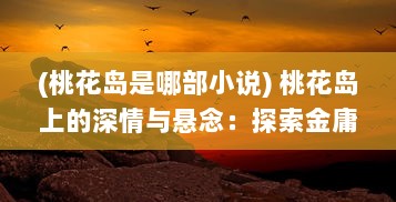 (桃花岛是哪部小说) 桃花岛上的深情与悬念：探索金庸笔下武侠世界的桃花岛之谜