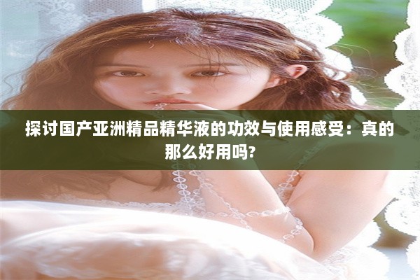 探讨国产亚洲精品精华液的功效与使用感受：真的那么好用吗?