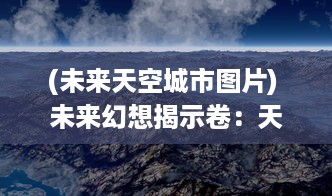 (未来天空城市图片) 未来幻想揭示卷：天空城浩劫中的存亡之战与英雄的终极救赎