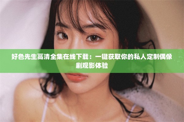 好色先生高清全集在线下载：一键获取你的私人定制偶像剧观影体验