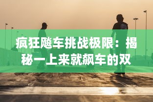 疯狂飚车挑战极限：揭秘一上来就飙车的双男主引爆全场的独特魅力