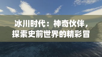 冰川时代：神奇伙伴，探索史前世界的精彩冒险与无尽友谊的终极震撼