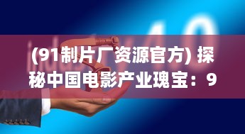 (91制片厂资源官方) 探秘中国电影产业瑰宝：91电影制片厂的神秘面纱与荧幕魅力