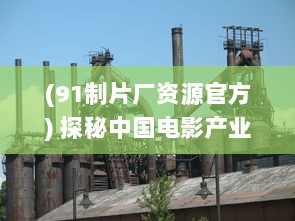 (91制片厂资源官方) 探秘中国电影产业瑰宝：91电影制片厂的神秘面纱与荧幕魅力