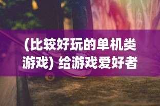 (比较好玩的单机类游戏) 给游戏爱好者的福利：十款不可错过的超级好玩的单机游戏推荐