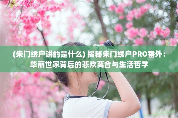 (朱门绣户讲的是什么) 揭秘朱门绣户PRO番外：华丽世家背后的悲欢离合与生活哲学