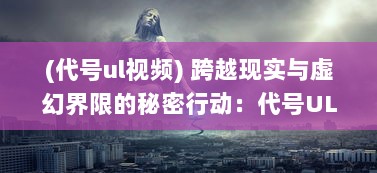 (代号ul视频) 跨越现实与虚幻界限的秘密行动：代号UL的神秘世界揭秘