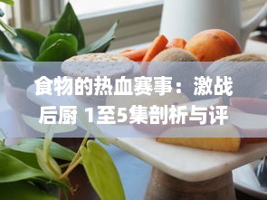 食物的热血赛事：激战后厨 1至5集剖析与评论，揭秘厨艺背后的竞争与激情 v5.7.7下载