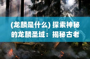 (龙麟是什么) 探索神秘的龙麟圣域：揭秘古老传说中龙麟族的秘密与神力