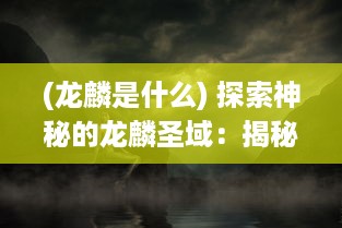 (龙麟是什么) 探索神秘的龙麟圣域：揭秘古老传说中龙麟族的秘密与神力