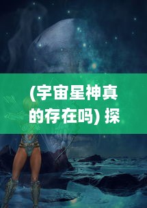 (宇宙星神真的存在吗) 探索未知的无垠：宇宙星神的神秘起源与神秘力量的终极揭示