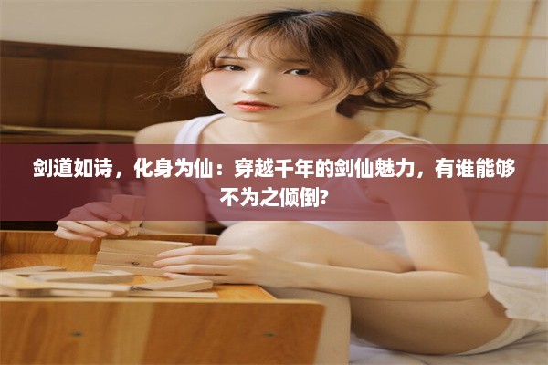 剑道如诗，化身为仙：穿越千年的剑仙魅力，有谁能够不为之倾倒?