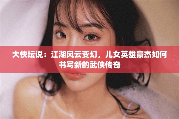 大侠坛说：江湖风云变幻，儿女英雄豪杰如何书写新的武侠传奇