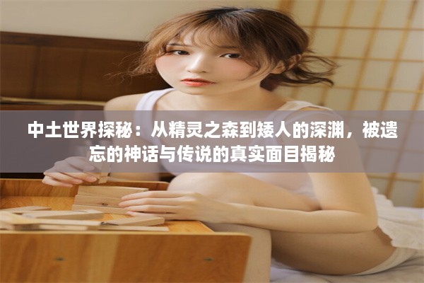 中土世界探秘：从精灵之森到矮人的深渊，被遗忘的神话与传说的真实面目揭秘