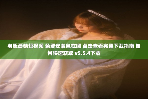 老版蘑菇短视频 免费安装包在哪 点击查看完整下载指南 如何快速获取 v5.5.4下载