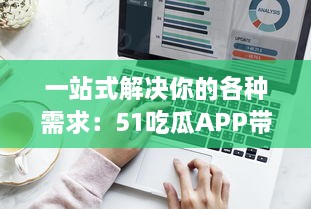 一站式解决你的各种需求：51吃瓜APP带你浏览全网热门资讯，获取海量实时信息 v5.5.5下载