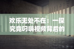 欢乐无处不在：一探究竟叼嗨视频背后的创作过程和其在网络文化中的影响力