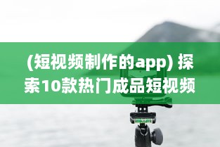 (短视频制作的app) 探索10款热门成品短视频app：哪个更适合你的视频编辑需求