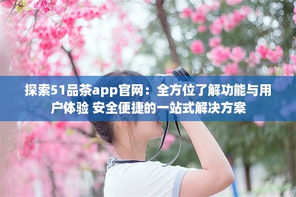 探索51品茶app官网：全方位了解功能与用户体验 安全便捷的一站式解决方案