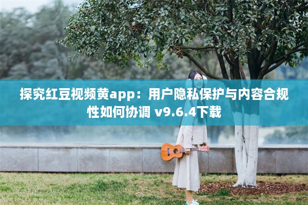 探究红豆视频黄app：用户隐私保护与内容合规性如何协调 v9.6.4下载