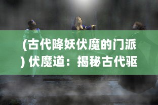 (古代降妖伏魔的门派) 伏魔道：揭秘古代驱邪术士的神秘生活与降妖秘术